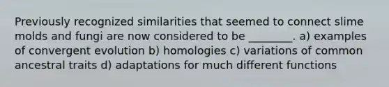 Previously recognized similarities that seemed to connect <a href='https://www.questionai.com/knowledge/kHvmUbfxIK-slime-molds' class='anchor-knowledge'>slime molds</a> and fungi are now considered to be ________. a) examples of convergent evolution b) homologies c) variations of common ancestral traits d) adaptations for much different functions