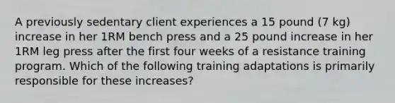 A previously sedentary client experiences a 15 pound (7 kg) increase in her 1RM bench press and a 25 pound increase in her 1RM leg press after the first four weeks of a resistance training program. Which of the following training adaptations is primarily responsible for these increases?