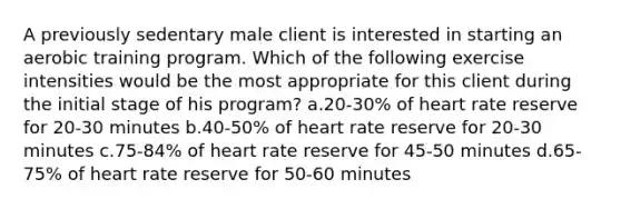 A previously sedentary male client is interested in starting an aerobic training program. Which of the following exercise intensities would be the most appropriate for this client during the initial stage of his program? a.20-30% of heart rate reserve for 20-30 minutes b.40-50% of heart rate reserve for 20-30 minutes c.75-84% of heart rate reserve for 45-50 minutes d.65-75% of heart rate reserve for 50-60 minutes