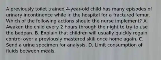 A previously toilet trained 4-year-old child has many episodes of urinary incontinence while in the hospital for a fractured femur. Which of the following actions should the nurse implement? A. Awaken the child every 2 hours through the night to try to use the bedpan. B. Explain that children will usually quickly regain control over a previously mastered skill once home again. C. Send a urine specimen for analysis. D. Limit consumption of fluids between meals.