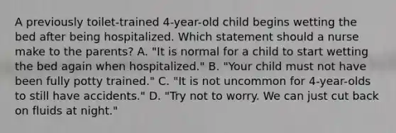 A previously toilet-trained 4-year-old child begins wetting the bed after being hospitalized. Which statement should a nurse make to the parents? A. "It is normal for a child to start wetting the bed again when hospitalized." B. "Your child must not have been fully potty trained." C. "It is not uncommon for 4-year-olds to still have accidents." D. "Try not to worry. We can just cut back on fluids at night."