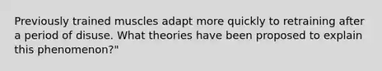 Previously trained muscles adapt more quickly to retraining after a period of disuse. What theories have been proposed to explain this phenomenon?"