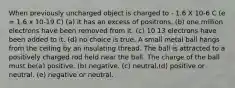 When previously uncharged object is charged to - 1.6 X 10-6 C (e = 1.6 x 10-19 C) (a) it has an excess of positrons. (b) one million electrons have been removed from it. (c) 10 13 electrons have been added to it. (d) no choice is true. A small metal ball hangs from the ceiling by an insulating thread. The ball is attracted to a positively charged rod held near the ball. The charge of the ball must be(a) positive. (b) negative. (c) neutral.(d) positive or neutral. (e) negative or neutral.