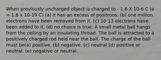 When previously uncharged object is charged to - 1.6 X 10-6 C (e = 1.6 x 10-19 C) (a) it has an excess of positrons. (b) one million electrons have been removed from it. (c) 10 13 electrons have been added to it. (d) no choice is true. A small metal ball hangs from the ceiling by an insulating thread. The ball is attracted to a positively charged rod held near the ball. The charge of the ball must be(a) positive. (b) negative. (c) neutral.(d) positive or neutral. (e) negative or neutral.