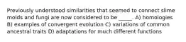 Previously understood similarities that seemed to connect slime molds and fungi are now considered to be _____. A) homologies B) examples of convergent evolution C) variations of common ancestral traits D) adaptations for much different functions