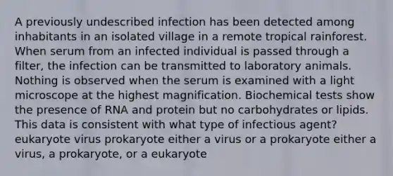 A previously undescribed infection has been detected among inhabitants in an isolated village in a remote tropical rainforest. When serum from an infected individual is passed through a filter, the infection can be transmitted to laboratory animals. Nothing is observed when the serum is examined with a light microscope at the highest magnification. Biochemical tests show the presence of RNA and protein but no carbohydrates or lipids. This data is consistent with what type of infectious agent? eukaryote virus prokaryote either a virus or a prokaryote either a virus, a prokaryote, or a eukaryote