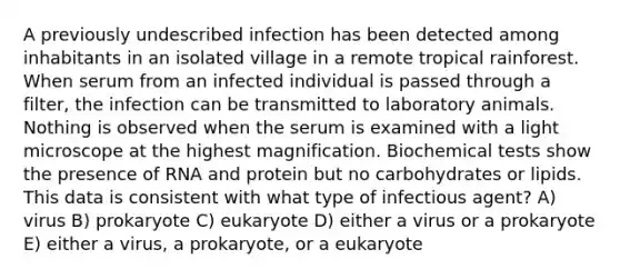 A previously undescribed infection has been detected among inhabitants in an isolated village in a remote tropical rainforest. When serum from an infected individual is passed through a filter, the infection can be transmitted to laboratory animals. Nothing is observed when the serum is examined with a light microscope at the highest magnification. Biochemical tests show the presence of RNA and protein but no carbohydrates or lipids. This data is consistent with what type of infectious agent? A) virus B) prokaryote C) eukaryote D) either a virus or a prokaryote E) either a virus, a prokaryote, or a eukaryote