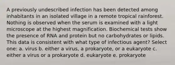 A previously undescribed infection has been detected among inhabitants in an isolated village in a remote tropical rainforest. Nothing is observed when the serum is examined with a light microscope at the highest magnification. Biochemical tests show the presence of RNA and protein but no carbohydrates or lipids. This data is consistent with what type of infectious agent? Select one: a. virus b. either a virus, a prokaryote, or a eukaryote c. either a virus or a prokaryote d. eukaryote e. prokaryote