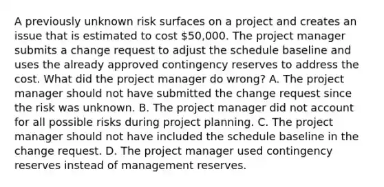 A previously unknown risk surfaces on a project and creates an issue that is estimated to cost 50,000. The project manager submits a change request to adjust the schedule baseline and uses the already approved contingency reserves to address the cost. What did the project manager do wrong? A. The project manager should not have submitted the change request since the risk was unknown. B. The project manager did not account for all possible risks during project planning. C. The project manager should not have included the schedule baseline in the change request. D. The project manager used contingency reserves instead of management reserves.