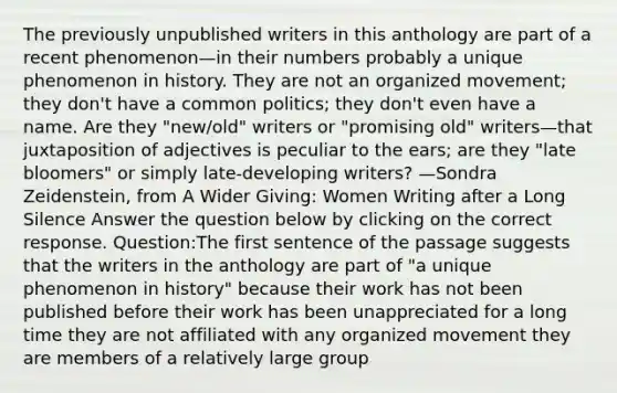 The previously unpublished writers in this anthology are part of a recent phenomenon—in their numbers probably a unique phenomenon in history. They are not an organized movement; they don't have a common politics; they don't even have a name. Are they "new/old" writers or "promising old" writers—that juxtaposition of adjectives is peculiar to the ears; are they "late bloomers" or simply late-developing writers? —Sondra Zeidenstein, from A Wider Giving: Women Writing after a Long Silence Answer the question below by clicking on the correct response. Question:The first sentence of the passage suggests that the writers in the anthology are part of "a unique phenomenon in history" because their work has not been published before their work has been unappreciated for a long time they are not affiliated with any organized movement they are members of a relatively large group