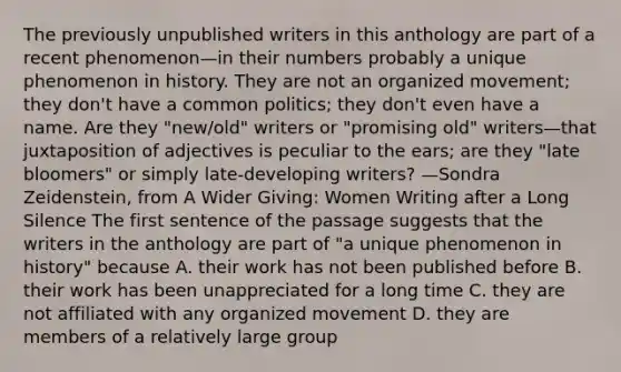 The previously unpublished writers in this anthology are part of a recent phenomenon—in their numbers probably a unique phenomenon in history. They are not an organized movement; they don't have a common politics; they don't even have a name. Are they "new/old" writers or "promising old" writers—that juxtaposition of adjectives is peculiar to the ears; are they "late bloomers" or simply late-developing writers? —Sondra Zeidenstein, from A Wider Giving: Women Writing after a Long Silence The first sentence of the passage suggests that the writers in the anthology are part of "a unique phenomenon in history" because A. their work has not been published before B. their work has been unappreciated for a long time C. they are not affiliated with any organized movement D. they are members of a relatively large group