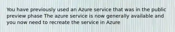 You have previously used an Azure service that was in the public preview phase The azure service is now generally available and you now need to recreate the service in Azure