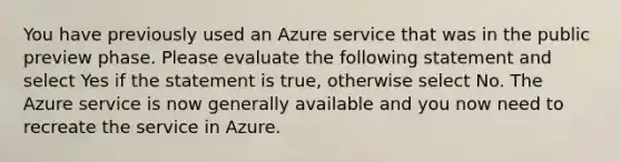 You have previously used an Azure service that was in the public preview phase. Please evaluate the following statement and select Yes if the statement is true, otherwise select No. The Azure service is now generally available and you now need to recreate the service in Azure.