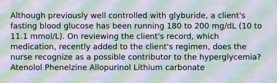 Although previously well controlled with glyburide, a client's fasting blood glucose has been running 180 to 200 mg/dL (10 to 11.1 mmol/L). On reviewing the client's record, which medication, recently added to the client's regimen, does the nurse recognize as a possible contributor to the hyperglycemia? Atenolol Phenelzine Allopurinol Lithium carbonate