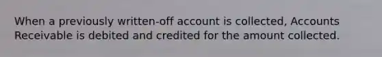 When a previously written-off account is collected, Accounts Receivable is debited and credited for the amount collected.