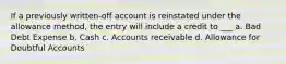 If a previously written-off account is reinstated under the allowance method, the entry will include a credit to ___ a. Bad Debt Expense b. Cash c. Accounts receivable d. Allowance for Doubtful Accounts