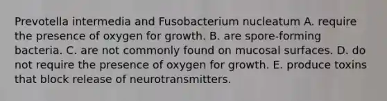 Prevotella intermedia and Fusobacterium nucleatum A. require the presence of oxygen for growth. B. are spore-forming bacteria. C. are not commonly found on mucosal surfaces. D. do not require the presence of oxygen for growth. E. produce toxins that block release of neurotransmitters.