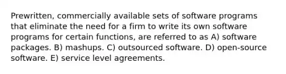 Prewritten, commercially available sets of software programs that eliminate the need for a firm to write its own software programs for certain functions, are referred to as A) software packages. B) mashups. C) outsourced software. D) open-source software. E) service level agreements.