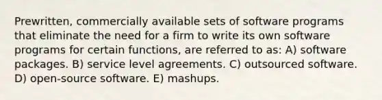 Prewritten, commercially available sets of software programs that eliminate the need for a firm to write its own software programs for certain functions, are referred to as: A) software packages. B) service level agreements. C) outsourced software. D) open-source software. E) mashups.