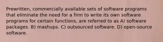 Prewritten, commercially available sets of software programs that eliminate the need for a firm to write its own software programs for certain functions, are referred to as A) software packages. B) mashups. C) outsourced software. D) open-source software.