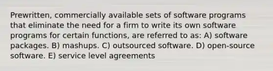 Prewritten, commercially available sets of software programs that eliminate the need for a firm to write its own software programs for certain functions, are referred to as: A) software packages. B) mashups. C) outsourced software. D) open-source software. E) service level agreements