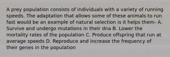 A prey population consists of individuals with a variety of running speeds. The adaptation that allows some of these animals to run fast would be an example of natural selection is it helps them- A. Survive and undergo mutations in their dna B. Lower the mortality rates of the population C. Produce offspring that run at average speeds D. Reproduce and increase the frequency of their genes in the population