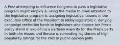 A Prez attempting to influence Congress to pass a legislative program might employ a. using the media to draw attention to the legislative program b. assigning legislative liaisons in the Executive Office of the President to lobby legislators c. denying campaign reelection funds to legislators who oppose toe Prez's policy stand d. exploiting a partisan majority for the Prez's party in both the Houes and Senate e. reminding legislators of high popularity ratings for the Prez in public opinion polls