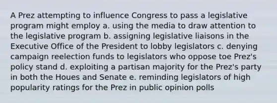 A Prez attempting to influence Congress to pass a legislative program might employ a. using the media to draw attention to the legislative program b. assigning legislative liaisons in the Executive Office of the President to lobby legislators c. denying campaign reelection funds to legislators who oppose toe Prez's policy stand d. exploiting a partisan majority for the Prez's party in both the Houes and Senate e. reminding legislators of high popularity ratings for the Prez in public opinion polls