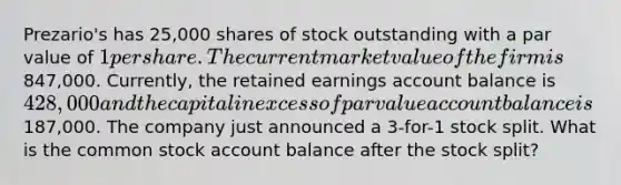 Prezario's has 25,000 shares of stock outstanding with a par value of 1 per share. The current market value of the firm is847,000. Currently, the retained earnings account balance is 428,000 and the capital in excess of par value account balance is187,000. The company just announced a 3-for-1 stock split. What is the common stock account balance after the stock split?