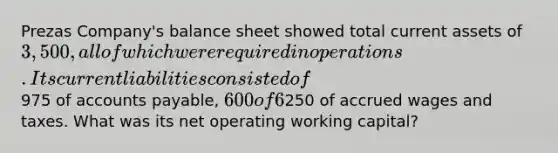 Prezas Company's balance sheet showed total current assets of 3,500, all of which were required in operations. Its current liabilities consisted of975 of accounts payable, 600 of 6% short-term notes payable to the bank, and250 of accrued wages and taxes. What was its net operating working capital?