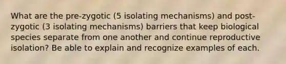 What are the pre-zygotic (5 isolating mechanisms) and post-zygotic (3 isolating mechanisms) barriers that keep biological species separate from one another and continue reproductive isolation? Be able to explain and recognize examples of each.