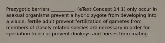 Prezygotic barriers __________. (eText Concept 24.1) only occur in asexual organisms prevent a hybrid zygote from developing into a viable, fertile adult prevent fertilization of gametes from members of closely related species are necessary in order for speciation to occur prevent donkeys and horses from mating