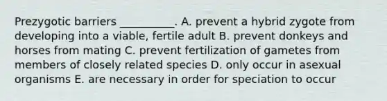 Prezygotic barriers __________. A. prevent a hybrid zygote from developing into a viable, fertile adult B. prevent donkeys and horses from mating C. prevent fertilization of gametes from members of closely related species D. only occur in asexual organisms E. are necessary in order for speciation to occur