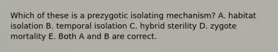 Which of these is a prezygotic isolating mechanism? A. habitat isolation B. temporal isolation C. hybrid sterility D. zygote mortality E. Both A and B are correct.