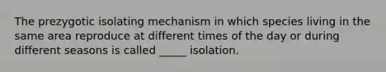 The prezygotic isolating mechanism in which species living in the same area reproduce at different times of the day or during different seasons is called _____ isolation.