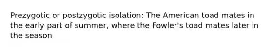 Prezygotic or postzygotic isolation: The American toad mates in the early part of summer, where the Fowler's toad mates later in the season