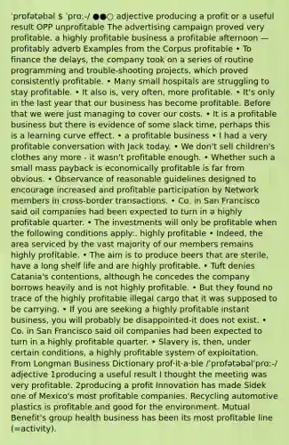 ˈprɒfətəbəl  ˈprɑː-/ ●●○ adjective producing a profit or a useful result OPP unprofitable The advertising campaign proved very profitable. a highly profitable business a profitable afternoon —profitably adverb Examples from the Corpus profitable • To finance the delays, the company took on a series of routine programming and trouble-shooting projects, which proved consistently profitable. • Many small hospitals are struggling to stay profitable. • It also is, very often, more profitable. • It's only in the last year that our business has become profitable. Before that we were just managing to cover our costs. • It is a profitable business but there is evidence of some slack time, perhaps this is a learning curve effect. • a profitable business • I had a very profitable conversation with Jack today. • We don't sell children's clothes any more - it wasn't profitable enough. • Whether such a small mass payback is economically profitable is far from obvious. • Observance of reasonable guidelines designed to encourage increased and profitable participation by Network members in cross-border transactions. • Co. in San Francisco said oil companies had been expected to turn in a highly profitable quarter. • The investments will only be profitable when the following conditions apply:. highly profitable • Indeed, the area serviced by the vast majority of our members remains highly profitable. • The aim is to produce beers that are sterile, have a long shelf life and are highly profitable. • Tuft denies Catania's contentions, although he concedes the company borrows heavily and is not highly profitable. • But they found no trace of the highly profitable illegal cargo that it was supposed to be carrying. • If you are seeking a highly profitable instant business, you will probably be disappointed-it does not exist. • Co. in San Francisco said oil companies had been expected to turn in a highly profitable quarter. • Slavery is, then, under certain conditions, a highly profitable system of exploitation. From Longman Business Dictionary prof‧it‧a‧ble /ˈprɒfətəbəlˈprɑː-/ adjective 1producing a useful result I thought the meeting was very profitable. 2producing a profit Innovation has made Sidek one of Mexico's most profitable companies. Recycling automotive plastics is profitable and good for the environment. Mutual Benefit's group health business has been its most profitable line (=activity).