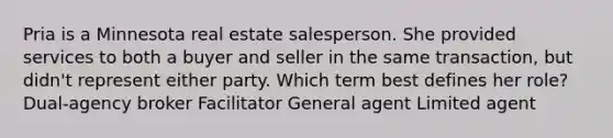 Pria is a Minnesota real estate salesperson. She provided services to both a buyer and seller in the same transaction, but didn't represent either party. Which term best defines her role? Dual-agency broker Facilitator General agent Limited agent