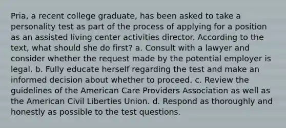 Pria, a recent college graduate, has been asked to take a personality test as part of the process of applying for a position as an assisted living center activities director. According to the text, what should she do first? a. Consult with a lawyer and consider whether the request made by the potential employer is legal. b. Fully educate herself regarding the test and make an informed decision about whether to proceed. c. Review the guidelines of the American Care Providers Association as well as the American Civil Liberties Union. d. Respond as thoroughly and honestly as possible to the test questions.