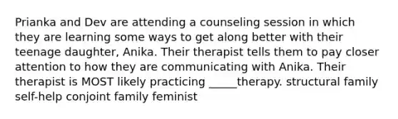 Prianka and Dev are attending a counseling session in which they are learning some ways to get along better with their teenage daughter, Anika. Their therapist tells them to pay closer attention to how they are communicating with Anika. Their therapist is MOST likely practicing _____therapy. structural family self-help conjoint family feminist