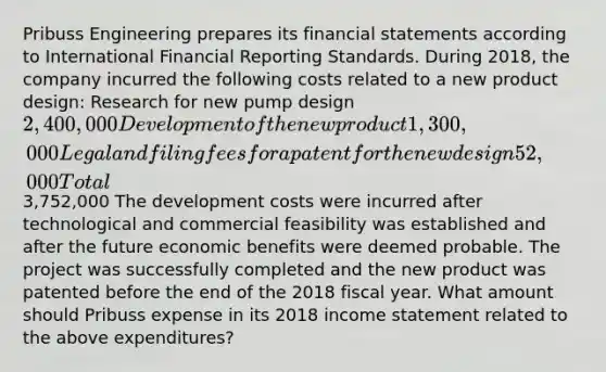 Pribuss Engineering prepares its <a href='https://www.questionai.com/knowledge/kFBJaQCz4b-financial-statements' class='anchor-knowledge'>financial statements</a> according to International Financial Reporting Standards. During 2018, the company incurred the following costs related to a new product design: Research for new pump design 2,400,000 Development of the new product 1,300,000 Legal and filing fees for a patent for the new design 52,000 Total 3,752,000 The development costs were incurred after technological and commercial feasibility was established and after the future economic benefits were deemed probable. The project was successfully completed and the new product was patented before the end of the 2018 fiscal year. What amount should Pribuss expense in its 2018 <a href='https://www.questionai.com/knowledge/kCPMsnOwdm-income-statement' class='anchor-knowledge'>income statement</a> related to the above expenditures?