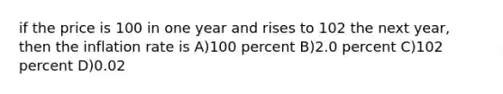 if the price is 100 in one year and rises to 102 the next year, then the inflation rate is A)100 percent B)2.0 percent C)102 percent D)0.02