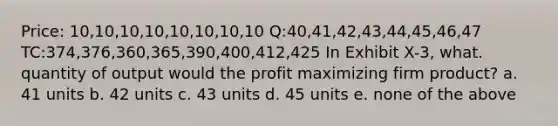 Price: 10,10,10,10,10,10,10,10 Q:40,41,42,43,44,45,46,47 TC:374,376,360,365,390,400,412,425 In Exhibit X-3, what. quantity of output would the profit maximizing firm product? a. 41 units b. 42 units c. 43 units d. 45 units e. none of the above