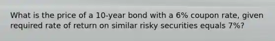 What is the price of a 10-year bond with a 6% coupon rate, given required rate of return on similar risky securities equals 7%?