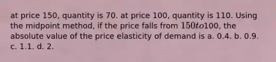 at price 150, quantity is 70. at price 100, quantity is 110. Using the midpoint method, if the price falls from 150 to100, the absolute value of the price elasticity of demand is a. 0.4. b. 0.9. c. 1.1. d. 2.