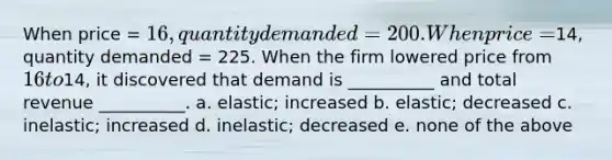 When price = 16, quantity demanded = 200. When price =14, quantity demanded = 225. When the firm lowered price from 16 to14, it discovered that demand is __________ and total revenue __________. a. elastic; increased b. elastic; decreased c. inelastic; increased d. inelastic; decreased e. none of the above