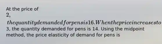 At the price of 2, the quantity demanded for pens is 16. When the price increases to3, the quantity demanded for pens is 14. Using the midpoint method, the price elasticity of demand for pens is