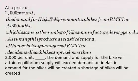 At a price of 2,000 per unit, the demand for High Eclipse mountain bikes from RMT Inc. is 300 units, which is same as the number of bikes manufactured every year due to capacity limitations. Assuming this product has elastic demand, if the marketing managers at RMT Inc. decide to sell each bike at a price lower than2,000 per unit, _____.​ the demand and supply for the bike will attain equilibrium supply will exceed demand an inelastic demand for the bikes will be created a shortage of bikes will be created