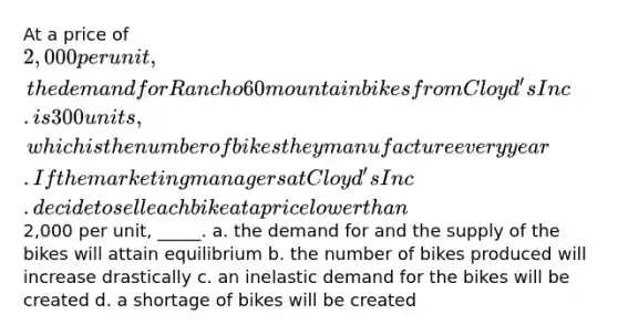 At a price of 2,000 per unit, the demand for Rancho 60 mountain bikes from Cloyd's Inc. is 300 units, which is the number of bikes they manufacture every year. If the marketing managers at Cloyd's Inc. decide to sell each bike at a price lower than2,000 per unit, _____. a. the demand for and the supply of the bikes will attain equilibrium b. the number of bikes produced will increase drastically c. an inelastic demand for the bikes will be created d. a shortage of bikes will be created