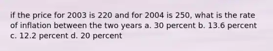 if the price for 2003 is 220 and for 2004 is 250, what is the rate of inflation between the two years a. 30 percent b. 13.6 percent c. 12.2 percent d. 20 percent